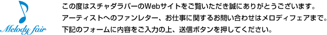 この度はスチャダラパーのWebサイトをご覧いただき誠にありがとうございます。 アーティストへのファンレター、お仕事に関するお問い合わせはメロディフェアまで。 下記のフォームに内容をご入力の上、送信ボタンを押してください。